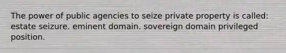 The power of public agencies to seize private property is called: estate seizure. eminent domain. sovereign domain privileged position.