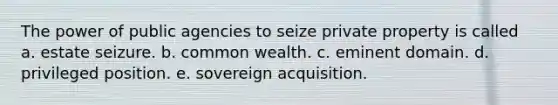 The power of public agencies to seize private property is called a. estate seizure. b. common wealth. c. eminent domain. d. privileged position. e. sovereign acquisition.