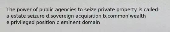 The power of public agencies to seize private property is called: a.estate seizure d.sovereign acquisition b.common wealth e.privileged position c.eminent domain