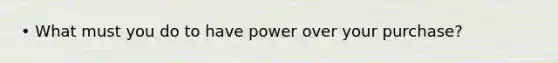 • What must you do to have power over your purchase?