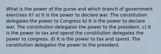 What is the power of the purse and which branch of government exercises it? a) It is the power to declare war. The constitution delegates the power to Congress b) It is the power to declare war. The constitution delegates the power to the president. c) It is the power to tax and spend the constitution delegates the power to congress. d) It is the power to tax and spend. The constitution delegates the power to the president.