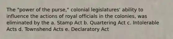 The "power of the purse," colonial legislatures' ability to influence the actions of royal officials in the colonies, was eliminated by the a. Stamp Act b. Quartering Act c. Intolerable Acts d. Townshend Acts e. Declaratory Act