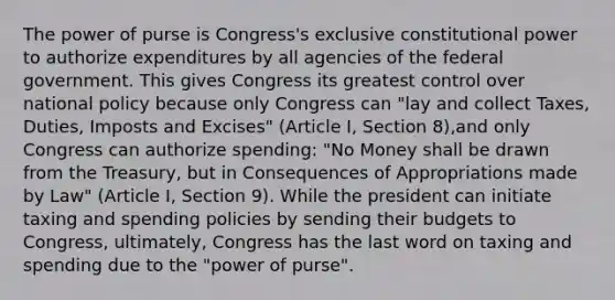 The power of purse is Congress's exclusive constitutional power to authorize expenditures by all agencies of the federal government. This gives Congress its greatest control over national policy because only Congress can "lay and collect Taxes, Duties, Imposts and Excises" (Article I, Section 8),and only Congress can authorize spending: "No Money shall be drawn from the Treasury, but in Consequences of Appropriations made by Law" (Article I, Section 9). While the president can initiate taxing and spending policies by sending their budgets to Congress, ultimately, Congress has the last word on taxing and spending due to the "power of purse".