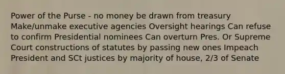 Power of the Purse - no money be drawn from treasury Make/unmake executive agencies Oversight hearings Can refuse to confirm Presidential nominees Can overturn Pres. Or Supreme Court constructions of statutes by passing new ones Impeach President and SCt justices by majority of house, 2/3 of Senate