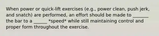 When power or quick-lift exercises (e.g., power clean, push jerk, and snatch) are performed, an effort should be made to _______ the bar to a ______ *speed* while still maintaining control and proper form throughout the exercise.