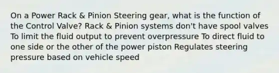 On a Power Rack & Pinion Steering gear, what is the function of the Control Valve? Rack & Pinion systems don't have spool valves To limit the fluid output to prevent overpressure To direct fluid to one side or the other of the power piston Regulates steering pressure based on vehicle speed