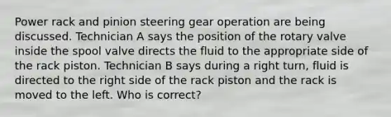 Power rack and pinion steering gear operation are being discussed. Technician A says the position of the rotary valve inside the spool valve directs the fluid to the appropriate side of the rack piston. Technician B says during a right turn, fluid is directed to the right side of the rack piston and the rack is moved to the left. Who is correct?