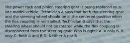 The power rack and pinion steering gear is being replaced on a late model vehicle. Technician A says that both the steering gear and the steering wheel should be in the centered position when the flex coupling is reinstalled. Technician B says that the steering wheel should not be rotated while the flex coupling is disconnected from the steering gear. Who is right? A. A only B. B only C. Both A and B D. Neither A nor B