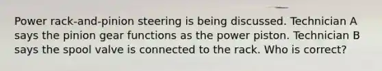 Power rack-and-pinion steering is being discussed. Technician A says the pinion gear functions as the power piston. Technician B says the spool valve is connected to the rack. Who is correct?