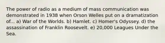 The power of radio as a medium of mass communication was demonstrated in 1938 when Orson Welles put on a dramatization of... a) War of the Worlds. b) Hamlet. c) Homer's Odyssey. d) the assassination of Franklin Roosevelt. e) 20,000 Leagues Under the Sea.