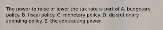 The power to raise or lower the tax rate is part of A. budgetary policy. B. fiscal policy. C. monetary policy. D. discretionary spending policy. E. the contracting power.