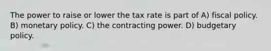 The power to raise or lower the tax rate is part of A) fiscal policy. B) monetary policy. C) the contracting power. D) budgetary policy.