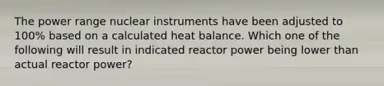 The power range nuclear instruments have been adjusted to 100% based on a calculated heat balance. Which one of the following will result in indicated reactor power being lower than actual reactor power?