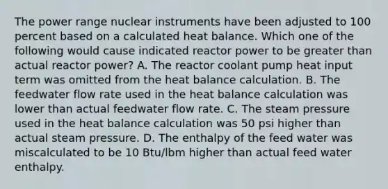 The power range nuclear instruments have been adjusted to 100 percent based on a calculated heat balance. Which one of the following would cause indicated reactor power to be greater than actual reactor power? A. The reactor coolant pump heat input term was omitted from the heat balance calculation. B. The feedwater flow rate used in the heat balance calculation was lower than actual feedwater flow rate. C. The steam pressure used in the heat balance calculation was 50 psi higher than actual steam pressure. D. The enthalpy of the feed water was miscalculated to be 10 Btu/lbm higher than actual feed water enthalpy.