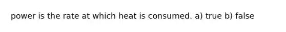 power is the rate at which heat is consumed. a) true b) false