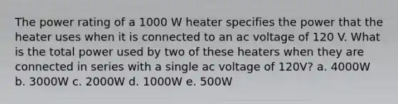 The power rating of a 1000 W heater specifies the power that the heater uses when it is connected to an ac voltage of 120 V. What is the total power used by two of these heaters when they are connected in series with a single ac voltage of 120V? a. 4000W b. 3000W c. 2000W d. 1000W e. 500W