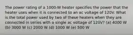 The power rating of a 1000-W heater specifies the power that the heater uses when it is connected to an ac voltage of 120V. What is the total power used by two of these heaters when they are connected in series with a single ac voltage of 120V? (a) 4000 W (b) 3000 W (c) 2000 W (d) 1000 W (e) 500 W