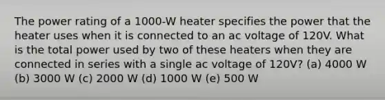 The power rating of a 1000-W heater specifies the power that the heater uses when it is connected to an ac voltage of 120V. What is the total power used by two of these heaters when they are connected in series with a single ac voltage of 120V? (a) 4000 W (b) 3000 W (c) 2000 W (d) 1000 W (e) 500 W