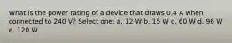 What is the power rating of a device that draws 0.4 A when connected to 240 V? Select one: a. 12 W b. 15 W c. 60 W d. 96 W e. 120 W