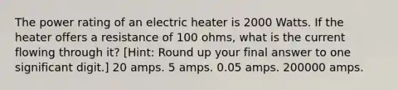 The power rating of an electric heater is 2000 Watts. If the heater offers a resistance of 100 ohms, what is the current flowing through it? [Hint: Round up your final answer to one significant digit.] 20 amps. 5 amps. 0.05 amps. 200000 amps.