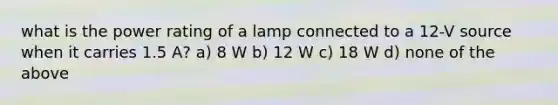 what is the power rating of a lamp connected to a 12-V source when it carries 1.5 A? a) 8 W b) 12 W c) 18 W d) none of the above