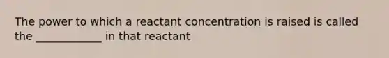 The power to which a reactant concentration is raised is called the ____________ in that reactant