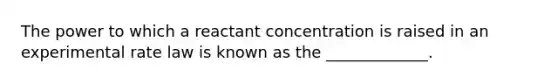 The power to which a reactant concentration is raised in an experimental rate law is known as the _____________.