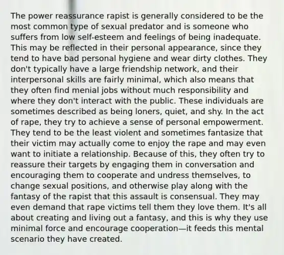 The power reassurance rapist is generally considered to be the most common type of sexual predator and is someone who suffers from low self-esteem and feelings of being inadequate. This may be reflected in their personal appearance, since they tend to have bad personal hygiene and wear dirty clothes. They don't typically have a large friendship network, and their interpersonal skills are fairly minimal, which also means that they often find menial jobs without much responsibility and where they don't interact with the public. These individuals are sometimes described as being loners, quiet, and shy. In the act of rape, they try to achieve a sense of personal empowerment. They tend to be the least violent and sometimes fantasize that their victim may actually come to enjoy the rape and may even want to initiate a relationship. Because of this, they often try to reassure their targets by engaging them in conversation and encouraging them to cooperate and undress themselves, to change sexual positions, and otherwise play along with the fantasy of the rapist that this assault is consensual. They may even demand that rape victims tell them they love them. It's all about creating and living out a fantasy, and this is why they use minimal force and encourage cooperation—it feeds this mental scenario they have created.