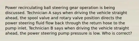 Power recirculating ball steering gear operation is being discussed. Technician A says when driving the vehicle straight ahead, the spool valve and rotary valve position directs the power steering fluid flow back through the return hose to the pump inlet. Technician B says when driving the vehicle straight ahead, the power steering pump pressure is low. Who is correct?