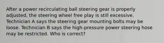 After a power recirculating ball steering gear is properly adjusted, the steering wheel free play is still excessive. Technician A says the steering gear mounting bolts may be loose. Technician B says the high-pressure power steering hose may be restricted. Who is correct?