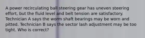 A power recirculating ball steering gear has uneven steering effort, but the fluid level and belt tension are satisfactory. Technician A says the worm shaft bearings may be worn and pitted. Technician B says the sector lash adjustment may be too tight. Who is correct?