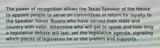 The power of recognition allows the Texas Speaker of the House to appoint people to serve on committees in return for loyalty to the Speaker. honor Texans who have served their state and country with valor. determine who will get to speak and how long a legislative debate will last. set the legislative agenda, signaling which pieces of legislation he or she prefers and supports.