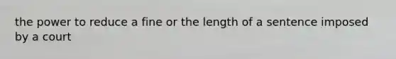 the power to reduce a fine or the length of a sentence imposed by a court