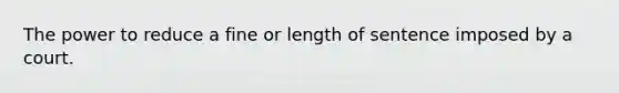 The power to reduce a fine or length of sentence imposed by a court.