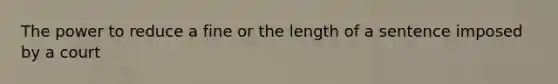 The power to reduce a fine or the length of a sentence imposed by a court