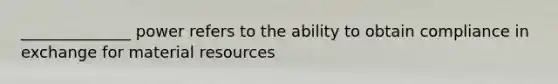 ______________ power refers to the ability to obtain compliance in exchange for material resources