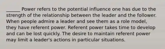 ______ Power refers to the potential influence one has due to the strength of the relationship between the leader and the follower. When people admire a leader and see them as a role model, they have referent power. Referent power takes time to develop and can be lost quickly. The desire to maintain referent power may limit a leader's actions in particular situations.