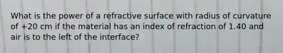 What is the power of a refractive surface with radius of curvature of +20 cm if the material has an index of refraction of 1.40 and air is to the left of the interface?