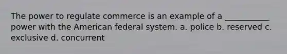 The power to regulate commerce is an example of a ___________ power with the American federal system. a. police b. reserved c. exclusive d. concurrent