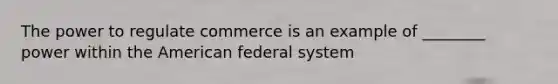 The power to regulate commerce is an example of ________ power within the American federal system