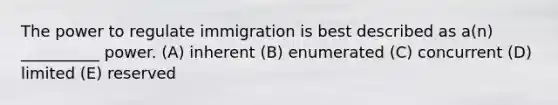 The power to regulate immigration is best described as a(n) __________ power. (A) inherent (B) enumerated (C) concurrent (D) limited (E) reserved