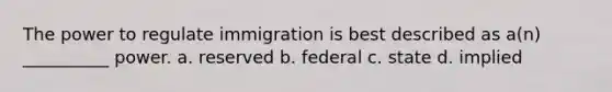 The power to regulate immigration is best described as a(n) __________ power. a. reserved b. federal c. state d. implied