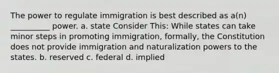 The power to regulate immigration is best described as a(n) __________ power. a. state Consider This: While states can take minor steps in promoting immigration, formally, the Constitution does not provide immigration and naturalization powers to the states. b. reserved c. federal d. implied