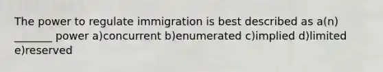 The power to regulate immigration is best described as a(n) _______ power a)concurrent b)enumerated c)implied d)limited e)reserved