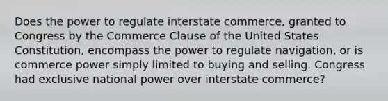 Does the power to regulate interstate commerce, granted to Congress by the Commerce Clause of the United States Constitution, encompass the power to regulate navigation, or is commerce power simply limited to buying and selling. Congress had exclusive national power over interstate commerce?