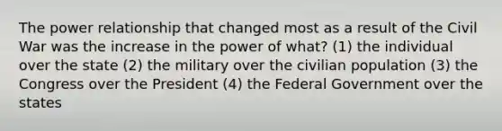 The power relationship that changed most as a result of the Civil War was the increase in the power of what? (1) the individual over the state (2) the military over the civilian population (3) the Congress over the President (4) the Federal Government over the states