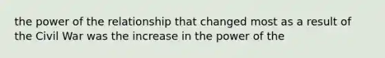 the power of the relationship that changed most as a result of the Civil War was the increase in the power of the