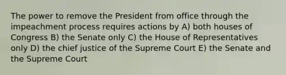 The power to remove the President from office through the impeachment process requires actions by A) both houses of Congress B) the Senate only C) the House of Representatives only D) the chief justice of the Supreme Court E) the Senate and the Supreme Court