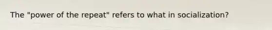 The "power of the repeat" refers to what in socialization?