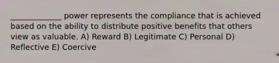 _____________ power represents the compliance that is achieved based on the ability to distribute positive benefits that others view as valuable. A) Reward B) Legitimate C) Personal D) Reflective E) Coercive